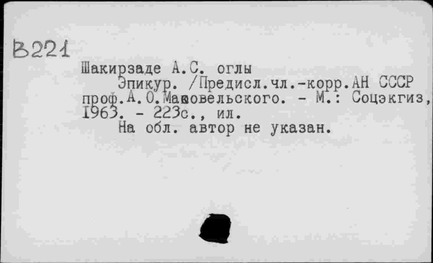 ﻿&22<L
Шакирзаде A.G. оглы
Эпикур. /Предисл.чл.-корр.АН СССР проф.А.О.Мааовельского. - М. : Соцэкгиз, 1965. - 223с., ил.
На обл. автор не указан.